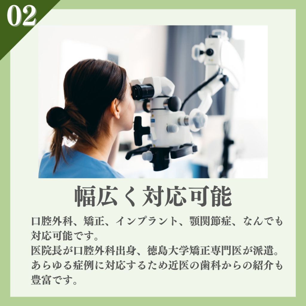 ②口腔外科、矯正、インプラント、顎関節症なんでも対応
医院長が口腔外科出身。徳島大学矯正専門医が派遣。
あらゆる症例に対応するため近医の歯科からの紹介も豊富です。　