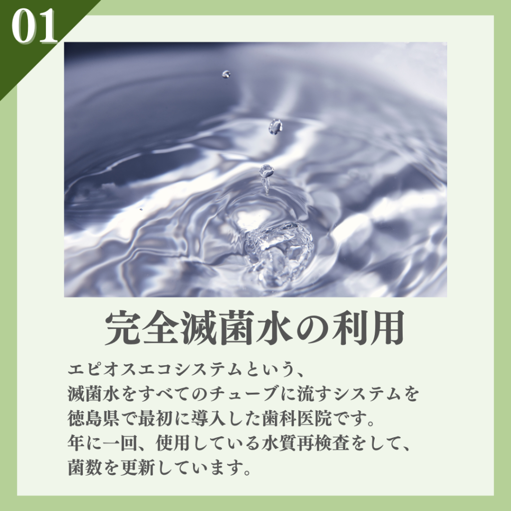 ①完全滅菌水の利用
エピオスエコシステムと言う、滅菌水をすべてのチューブに流すシステムを徳島県で最初に導入した歯科医院です。年に一回、使用している水質再検査をして、菌数を更新しています。