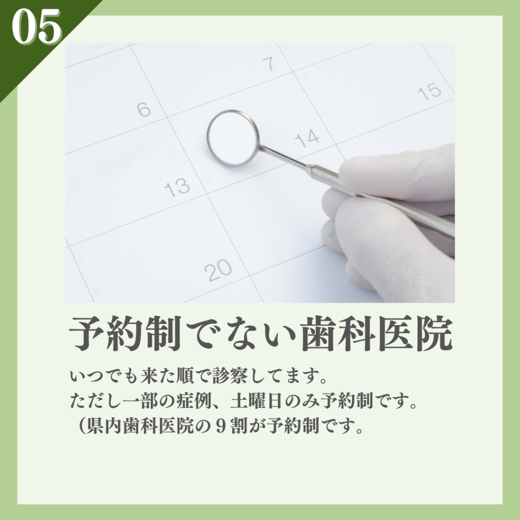 ⑤予約制でない歯科医院（全体の一割）
いつでも来た順で診察してます。ただし一部の症例、土曜日のみ予約制です。以前の統計で県内歯科医院の９割が予約制でした。 　　　　　